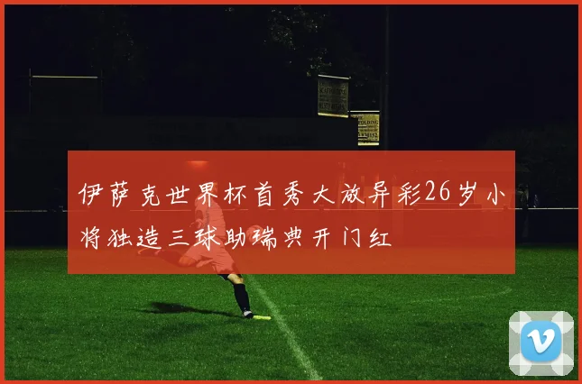 伊萨克世界杯首秀大放异彩26岁小将独造三球助瑞典开门红