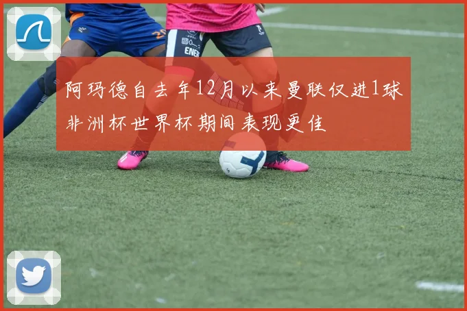 阿玛德自去年12月以来曼联仅进1球非洲杯世界杯期间表现更佳