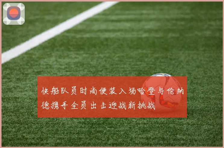 快船队员时尚便装入场哈登与伦纳德携手全员出击迎战新挑战