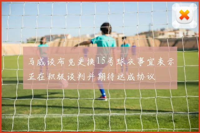 马威谈布克更换15号球衣事宜表示正在积极谈判并期待达成协议