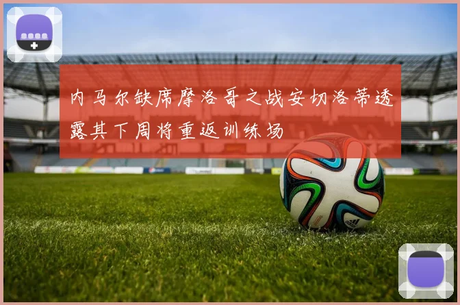 内马尔缺席摩洛哥之战安切洛蒂透露其下周将重返训练场