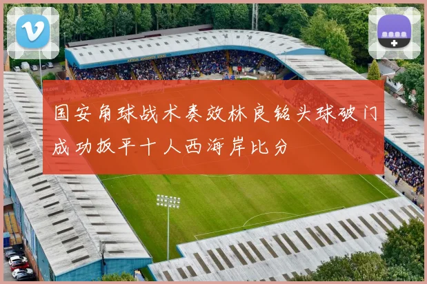 国安角球战术奏效林良铭头球破门成功扳平十人西海岸比分