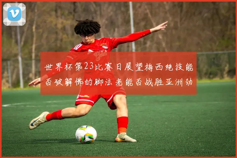 世界杯第23比赛日展望梅西绝技能否破解佛的脚法老能否战胜亚洲劲旅