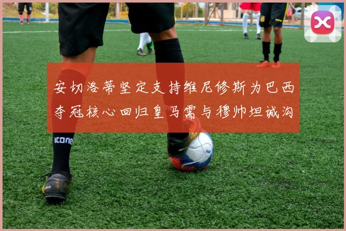 安切洛蒂坚定支持维尼修斯为巴西夺冠核心回归皇马需与穆帅坦诚沟通