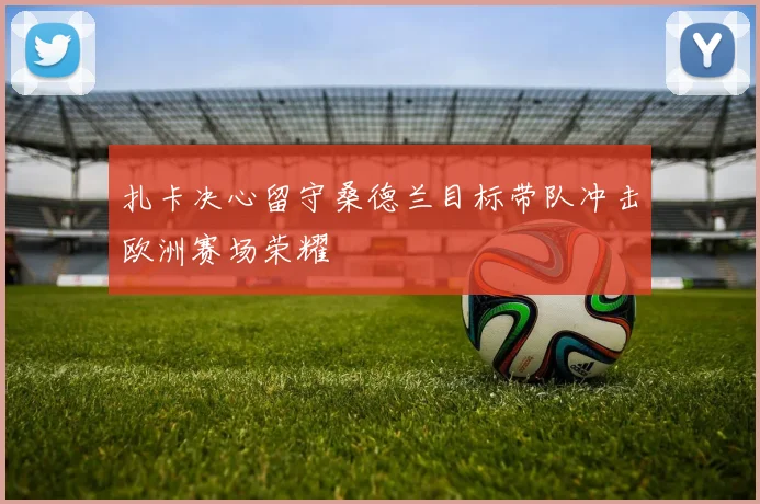 扎卡决心留守桑德兰目标带队冲击欧洲赛场荣耀