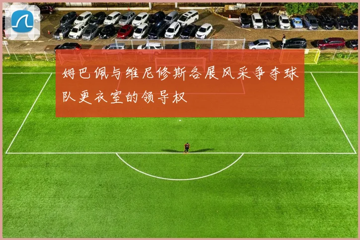 姆巴佩与维尼修斯各展风采争夺球队更衣室的领导权
