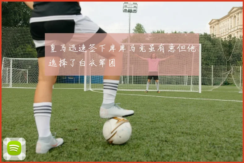 皇马迅速签下库库马竞虽有意但他选择了白衣军团