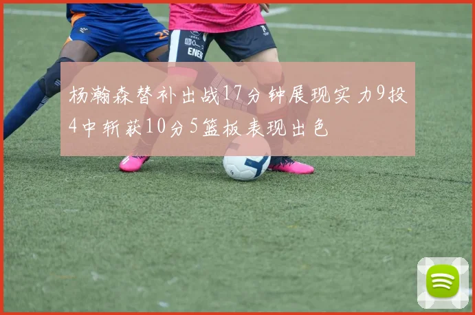 杨瀚森替补出战17分钟展现实力9投4中斩获10分5篮板表现出色