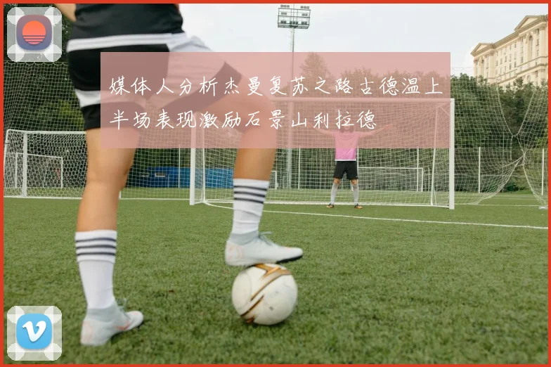 媒体人分析杰曼复苏之路古德温上半场表现激励石景山利拉德