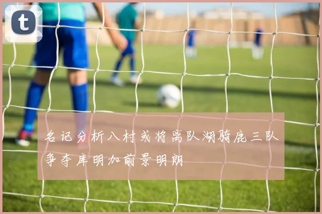 名记分析八村或将离队湖骑鹿三队争夺库明加前景明朗