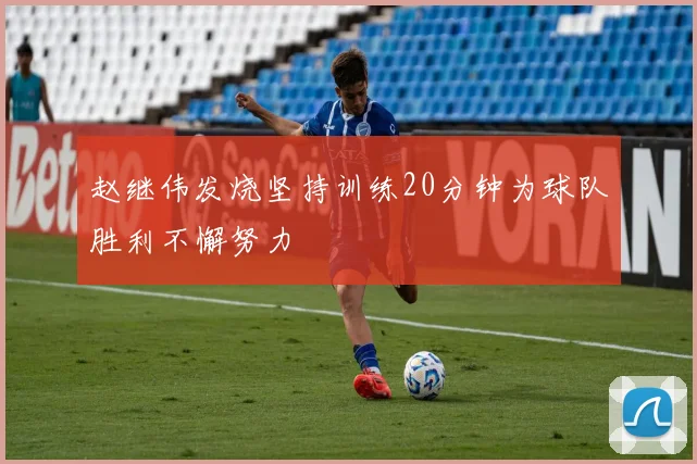 赵继伟发烧坚持训练20分钟为球队胜利不懈努力